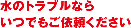 水のトラブルならいつでもご依頼ください