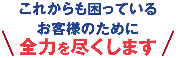 これからも困っているお客様のために全力を尽くします