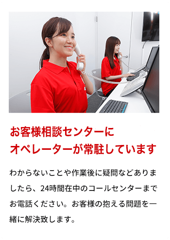 お客様相談センターにオペレーターが常駐しております わからないことや作業後に疑問などありましたら、24時間在中のコールセンターまでお電話ください。お客様の抱える問題を一緒に解決致します。