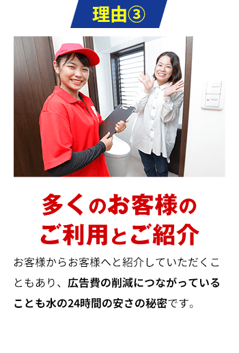 理由3 多くのお客様のご利用とご紹介 お客様からお客様へと紹介していただくこともあり、広告費の削減につながっていることも水の24時間の安さの秘密です。