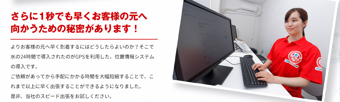 さらに1秒でも早くお客様の元へ向かうための秘密があります！ よりお客様の元へ早く到着するにはどうしたらよいのか？そこで水の24時間で導入されたのがGPSを利用した、位置情報システムの導入です。ご依頼があってから手配にかかる時間を大幅短縮することで、これまで以上に早く出張することができるようになりました。 是非、スピード出張をお試しください。