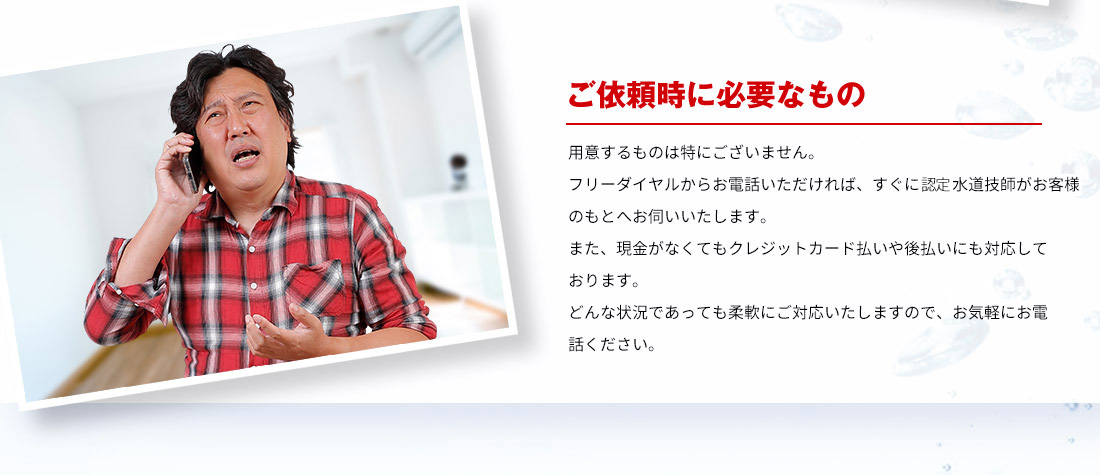 ご依頼時に必要なもの 用意するものは特にございません。フリーダイヤルからお電話いただければ、すぐに水道技師がお客様のもとへお伺いいたします。また、現金がなくてもクレジットカード払いや後払いにも対応しております。どんな状況であっても柔軟にご対応いたしますので、お気軽にお電話ください。