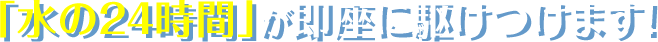 「水の24時間」が即座に駆けつけます！
