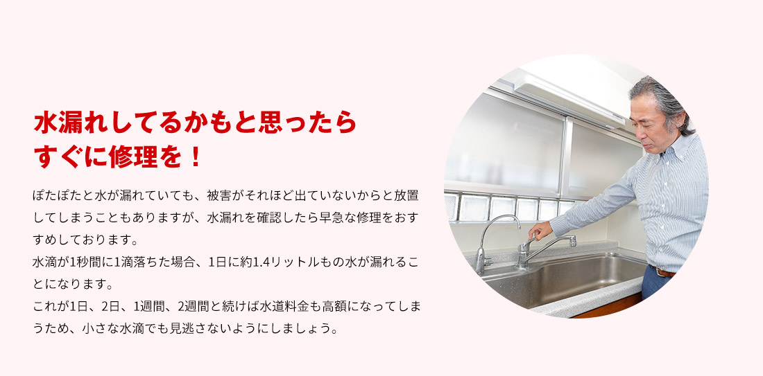 水漏れしてるかもと思ったらすぐに修理を！ ぽたぽたと水が漏れていても、被害がそれほど出ていないからと放置してしまうこともありますが、水漏れを確認したら早急な修理をおすすめしております。水滴が1秒間に1滴落ちた場合、1日に約1.4リットルもの水が漏れることになります。これが1日、2日、1週間、2週間と続けば水道料金も高額になってしまうため、小さな水滴でも見逃さないようにしましょう。