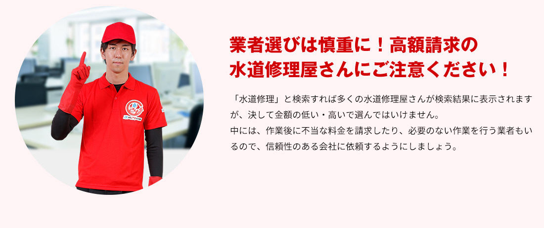 業者選びは慎重に！高額請求の水道修理屋さんにご注意ください！「水道修理」と検索すれば多くの水道修理屋さんが検索結果に表示されますが、決して金額の低い・高いで選んではいけません。中には、作業後に不当な料金を請求したり、必要のない作業を行う業者もいるので、信頼性のある会社に依頼するようにしましょう。